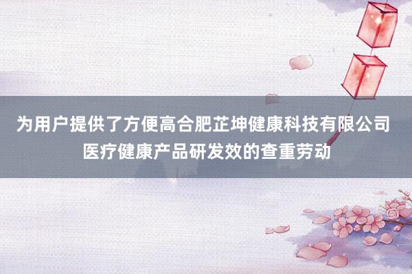 为用户提供了方便高合肥芷坤健康科技有限公司 医疗健康产品研发效的查重劳动
