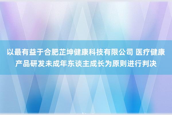 以最有益于合肥芷坤健康科技有限公司 医疗健康产品研发未成年东谈主成长为原则进行判决