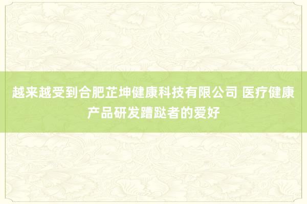 越来越受到合肥芷坤健康科技有限公司 医疗健康产品研发蹧跶者的爱好