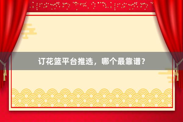 订花篮平台推选，哪个最靠谱？
