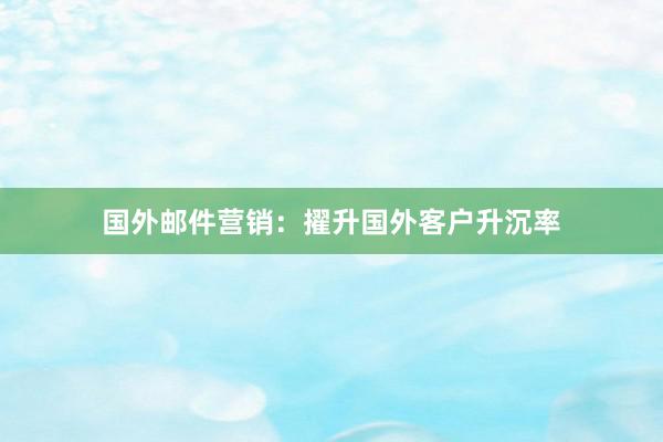 国外邮件营销:擢升国外客户升沉率